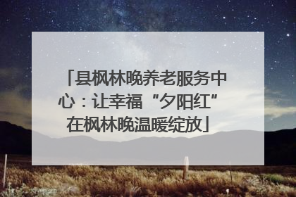 县枫林晚养老服务中心：让幸福“夕阳红”在枫林晚温暖绽放